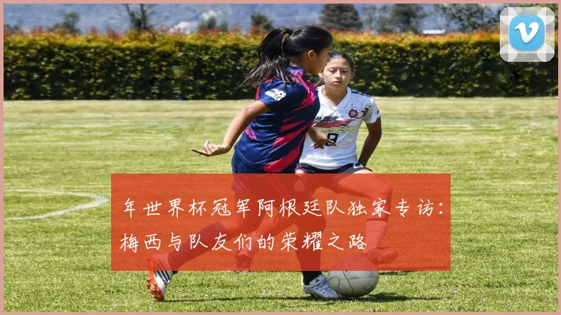 年世界杯冠军阿根廷队独家专访：梅西与队友们的荣耀之路